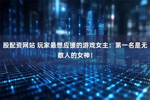 股配資網(wǎng)站 玩家最想應援的游戲女主：第一名是無數(shù)人的女神！